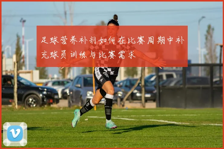 足球营养补剂如何在比赛周期中补充球员训练与比赛需求