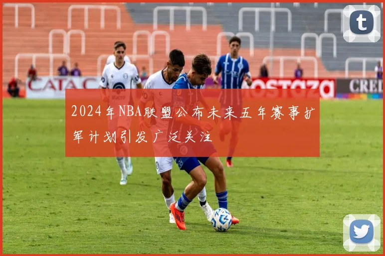 2024年NBA联盟公布未来五年赛事扩军计划引发广泛关注