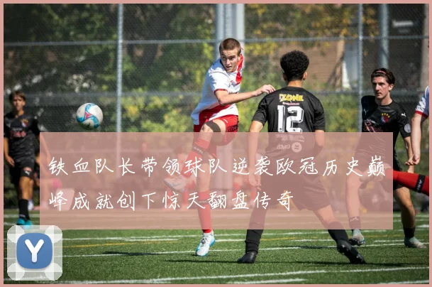 铁血队长带领球队逆袭欧冠历史巅峰成就创下惊天翻盘传奇